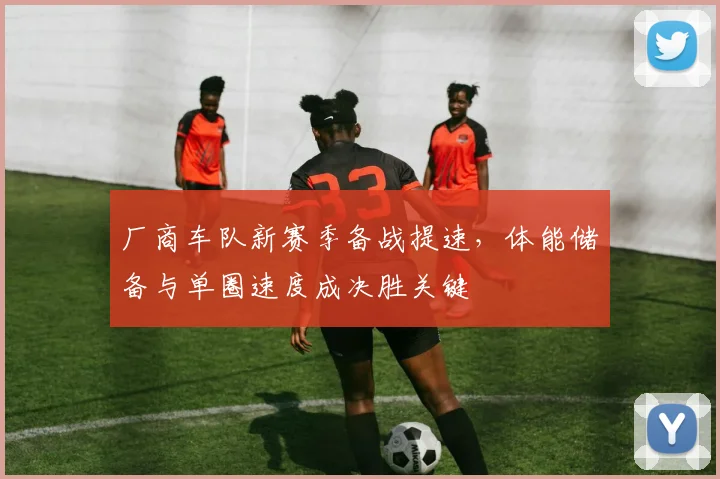 厂商车队新赛季备战提速，体能储备与单圈速度成决胜关键