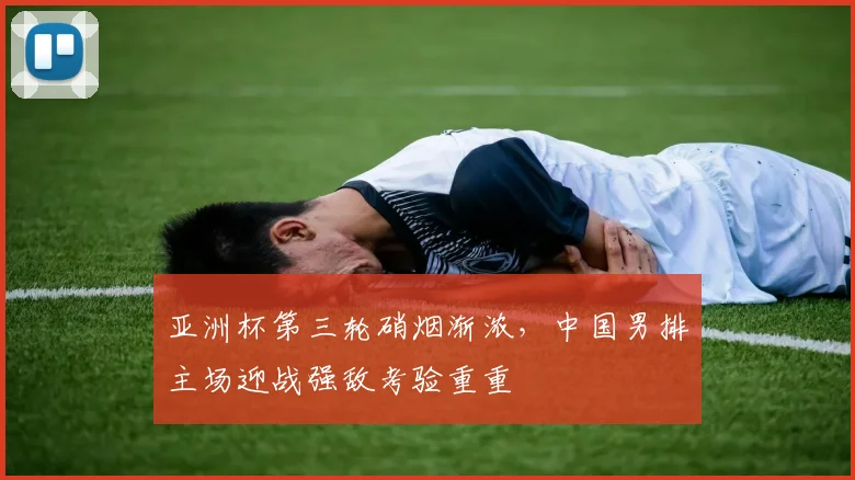 亚洲杯第三轮硝烟渐浓，中国男排主场迎战强敌考验重重