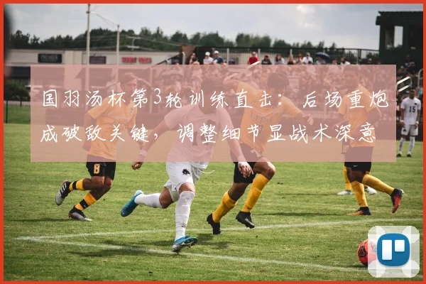 国羽汤杯第3轮训练直击：后场重炮成破敌关键，调整细节显战术深意