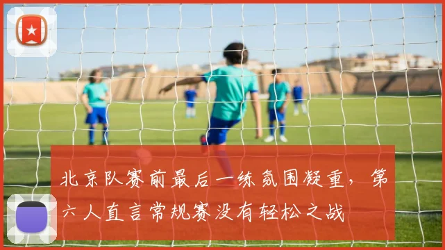 北京队赛前最后一练氛围凝重，第六人直言常规赛没有轻松之战