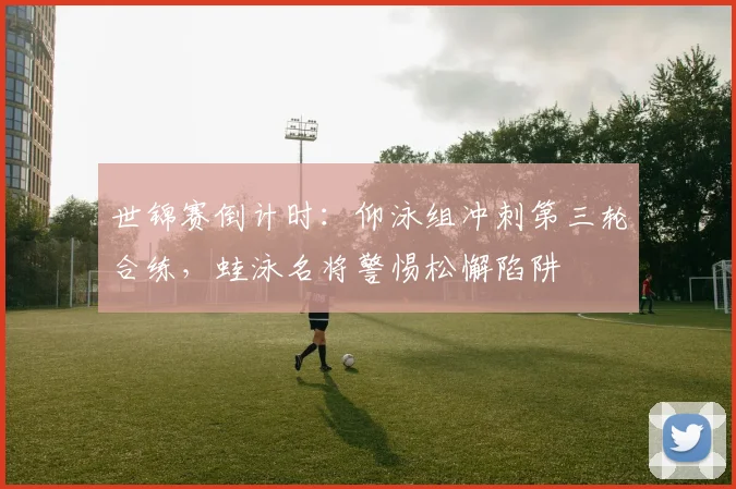 世锦赛倒计时：仰泳组冲刺第三轮合练，蛙泳名将警惕松懈陷阱