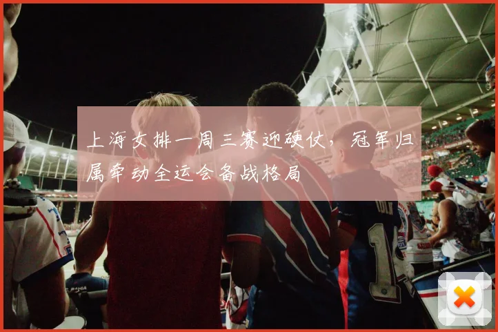 上海女排一周三赛迎硬仗，冠军归属牵动全运会备战格局