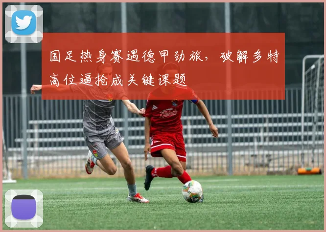 国足热身赛遇德甲劲旅，破解多特高位逼抢成关键课题