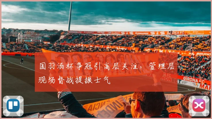 国羽汤杯争冠引高层关注，管理层现场督战提振士气