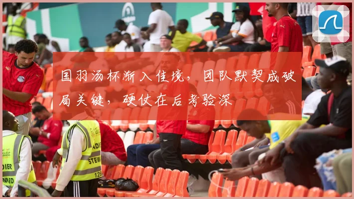 国羽汤杯渐入佳境，团队默契成破局关键，硬仗在后考验深