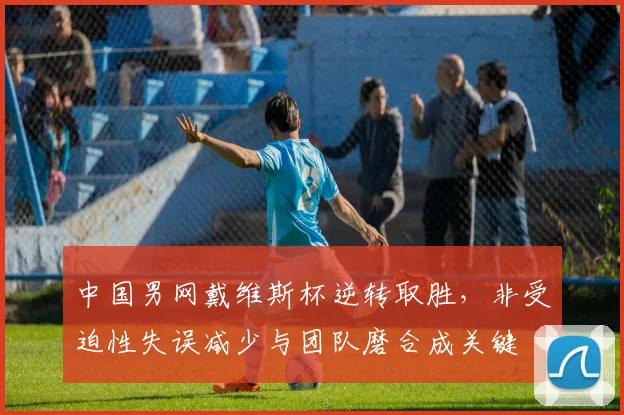 中国男网戴维斯杯逆转取胜，非受迫性失误减少与团队磨合成关键