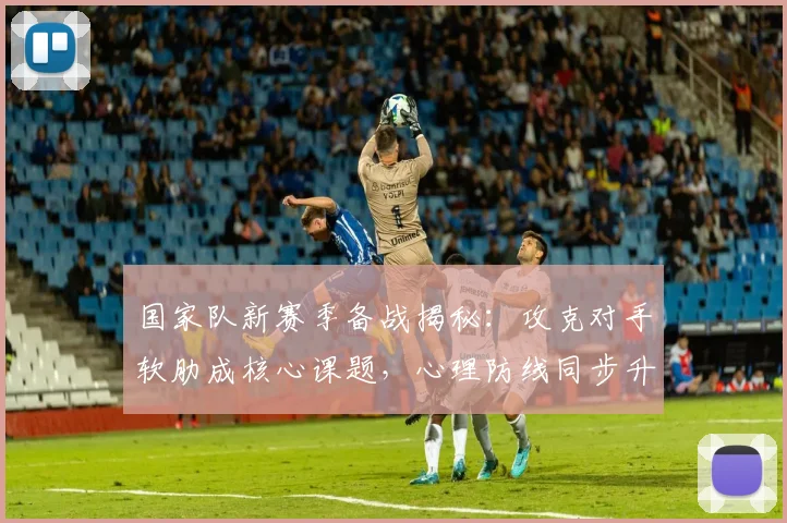 国家队新赛季备战揭秘：攻克对手软肋成核心课题，心理防线同步升级