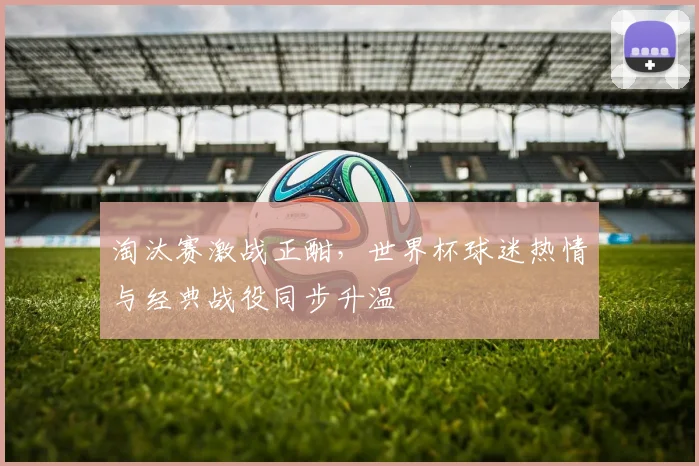 淘汰赛激战正酣，世界杯球迷热情与经典战役同步升温