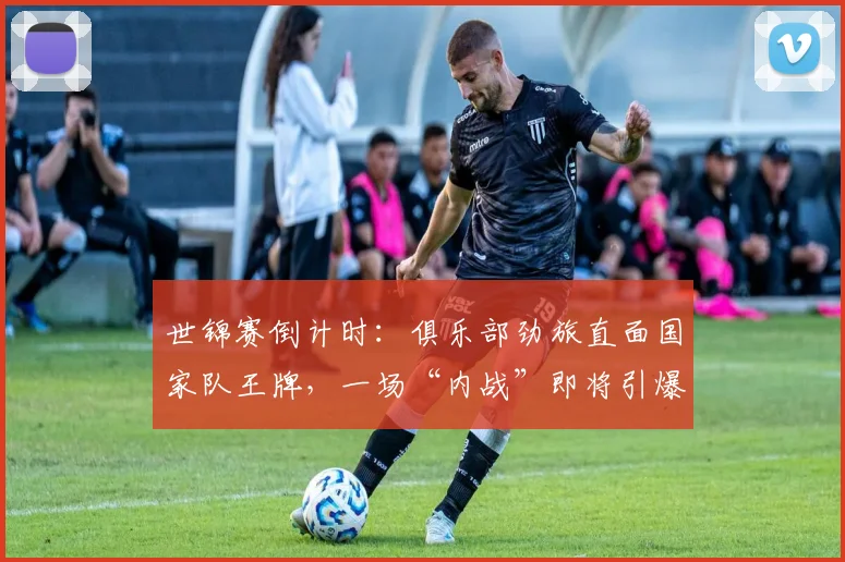 世锦赛倒计时：俱乐部劲旅直面国家队王牌，一场“内战”即将引爆