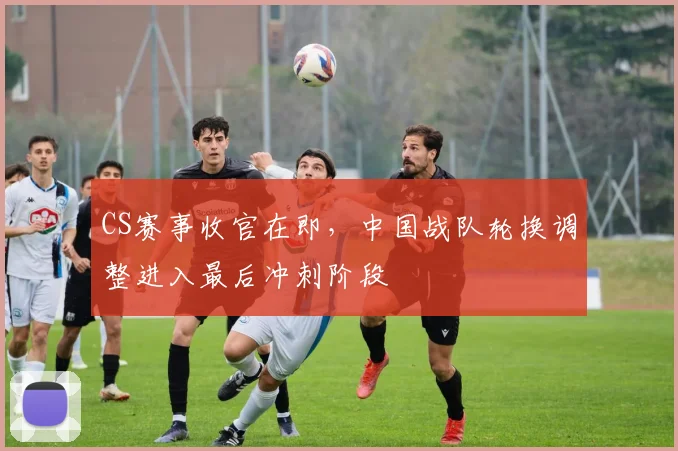 CS赛事收官在即，中国战队轮换调整进入最后冲刺阶段