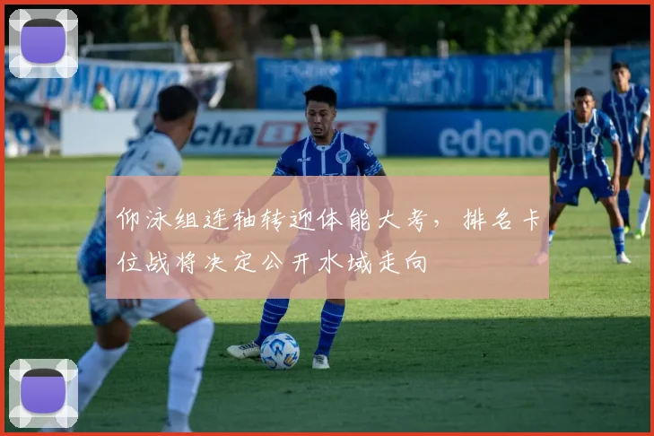 仰泳组连轴转迎体能大考，排名卡位战将决定公开水域走向