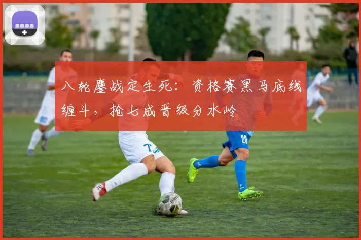 八轮鏖战定生死：资格赛黑马底线缠斗，抢七成晋级分水岭