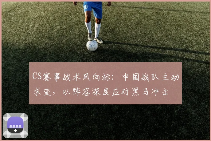 CS赛事战术风向标：中国战队主动求变，以阵容深度应对黑马冲击