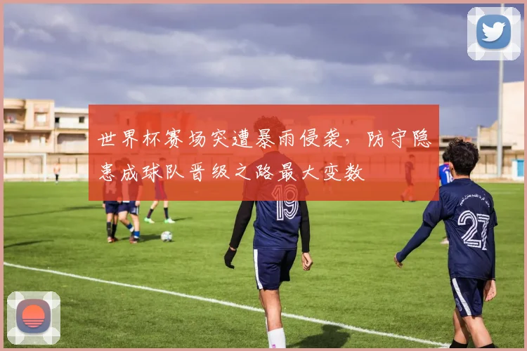 世界杯赛场突遭暴雨侵袭，防守隐患成球队晋级之路最大变数