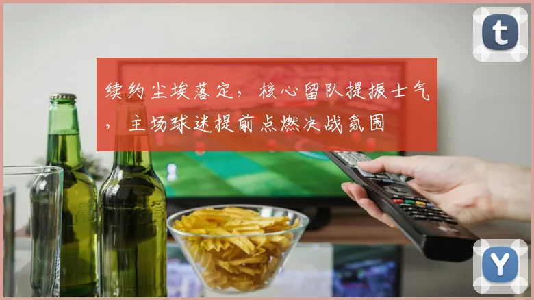 续约尘埃落定，核心留队提振士气，主场球迷提前点燃决战氛围