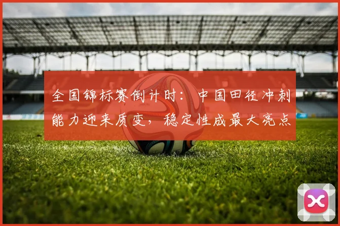 全国锦标赛倒计时：中国田径冲刺能力迎来质变，稳定性成最大亮点