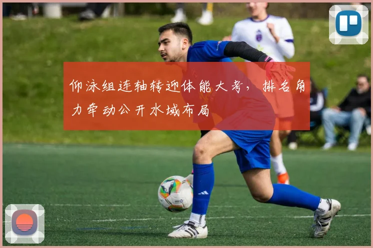 仰泳组连轴转迎体能大考，排名角力牵动公开水域布局