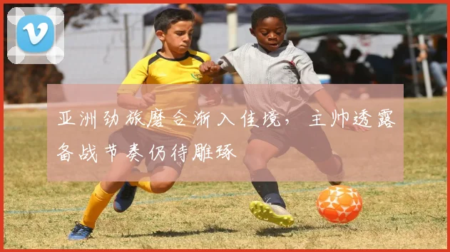 亚洲劲旅磨合渐入佳境，主帅透露备战节奏仍待雕琢