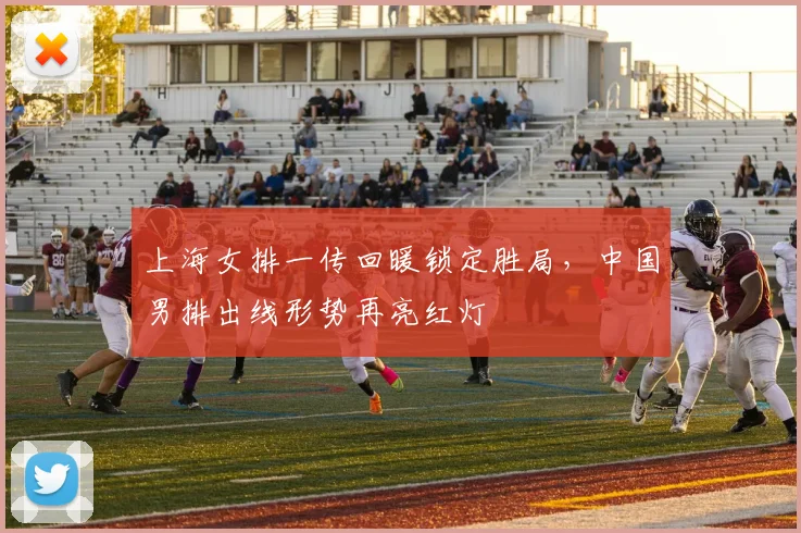 上海女排一传回暖锁定胜局，中国男排出线形势再亮红灯