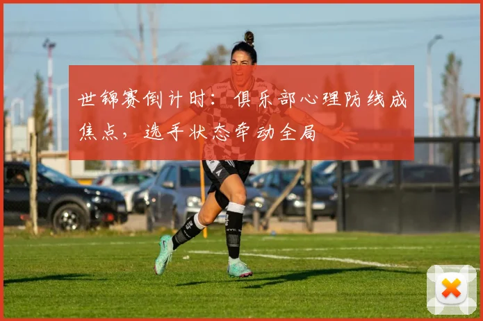 世锦赛倒计时：俱乐部心理防线成焦点，选手状态牵动全局