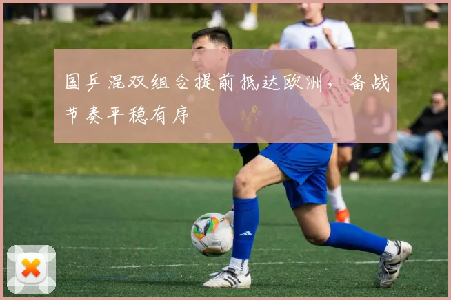国乒混双组合提前抵达欧洲，备战节奏平稳有序