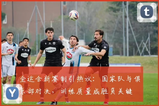 全运会新赛制引热议：国家队与俱乐部对决，训练质量成胜负关键