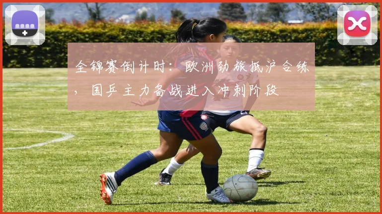 全锦赛倒计时：欧洲劲旅抵沪合练，国乒主力备战进入冲刺阶段