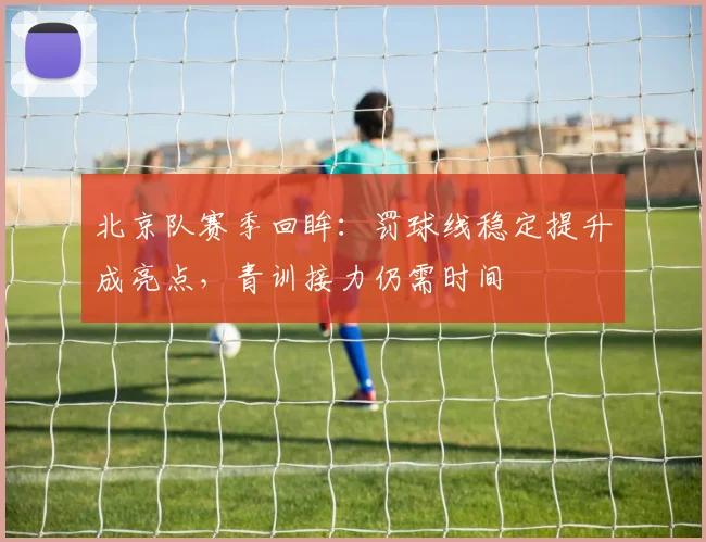 北京队赛季回眸：罚球线稳定提升成亮点，青训接力仍需时间