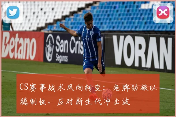 CS赛事战术风向转变：老牌劲旅以稳制快，应对新生代冲击波