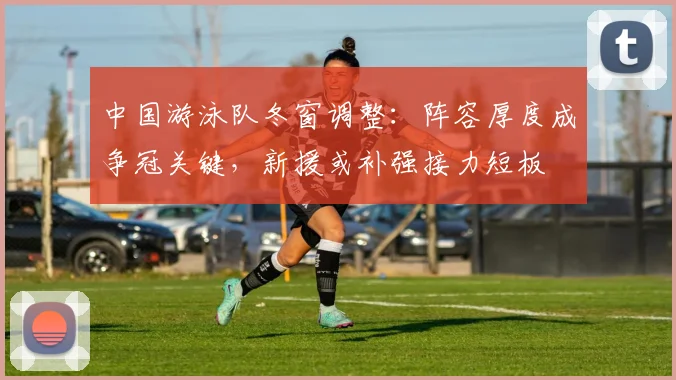 中国游泳队冬窗调整：阵容厚度成争冠关键，新援或补强接力短板