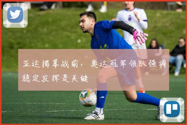 亚运揭幕战前，奥运冠军领队强调稳定发挥是关键