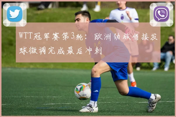 WTT冠军赛第3轮：欧洲劲旅借接发球微调完成最后冲刺