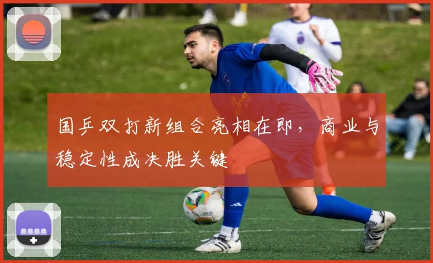 国乒双打新组合亮相在即，商业与稳定性成决胜关键