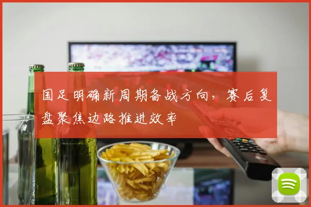 国足明确新周期备战方向，赛后复盘聚焦边路推进效率