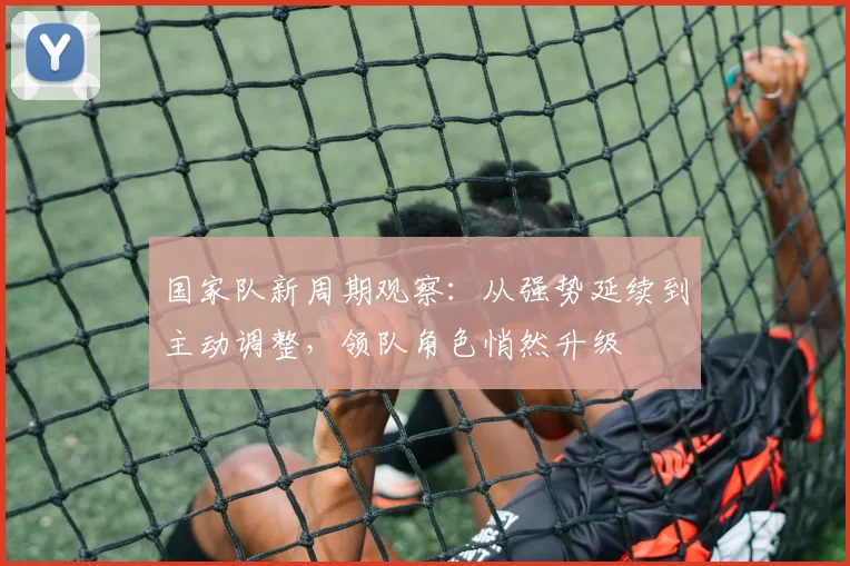 国家队新周期观察：从强势延续到主动调整，领队角色悄然升级
