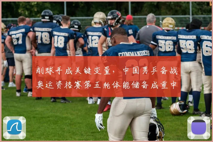 削球手成关键变量，中国男乒备战奥运资格赛第五轮体能储备成重中之重