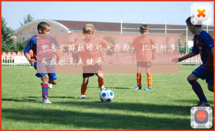 中意女排巅峰对决在即，拦网环节或成胜负关键手