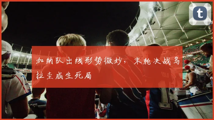 加纳队出线形势微妙，末轮决战乌拉圭成生死局