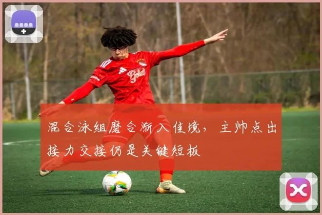 混合泳组磨合渐入佳境，主帅点出接力交接仍是关键短板