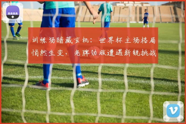 训练场暗藏玄机：世界杯主场格局悄然生变，老牌劲旅遭遇新锐挑战