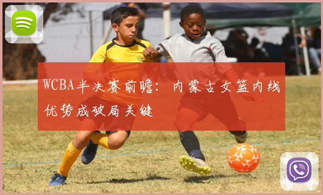 WCBA半决赛前瞻：内蒙古女篮内线优势成破局关键