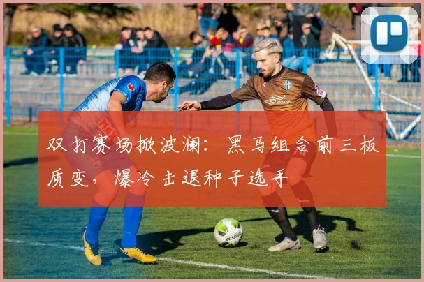 双打赛场掀波澜：黑马组合前三板质变，爆冷击退种子选手