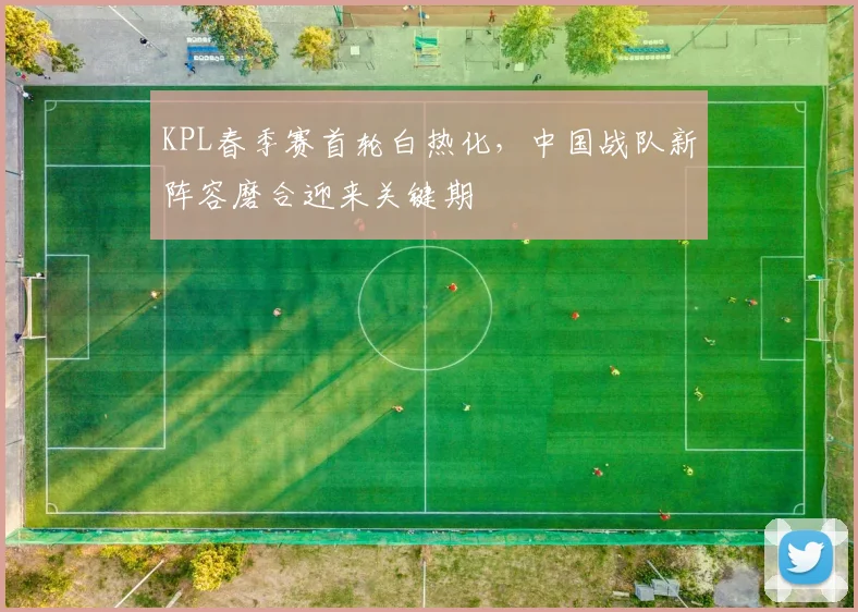 KPL春季赛首轮白热化，中国战队新阵容磨合迎来关键期