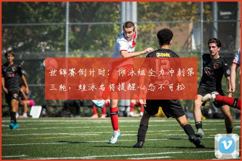 世锦赛倒计时：仰泳组全力冲刺第三轮，蛙泳名将提醒心态不可松