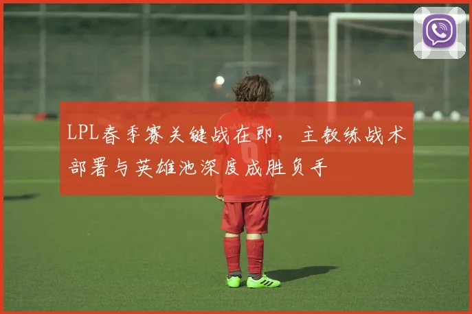 LPL春季赛关键战在即，主教练战术部署与英雄池深度成胜负手