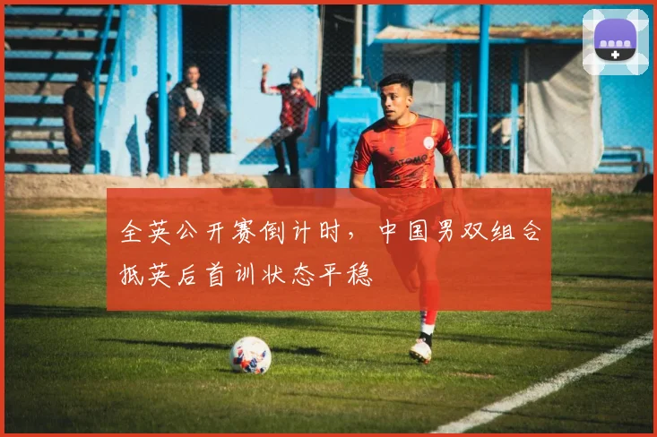 全英公开赛倒计时，中国男双组合抵英后首训状态平稳