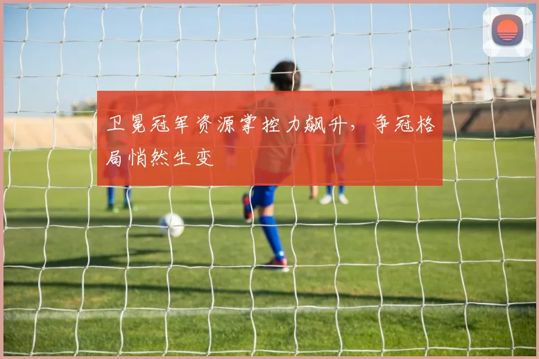 卫冕冠军资源掌控力飙升，争冠格局悄然生变