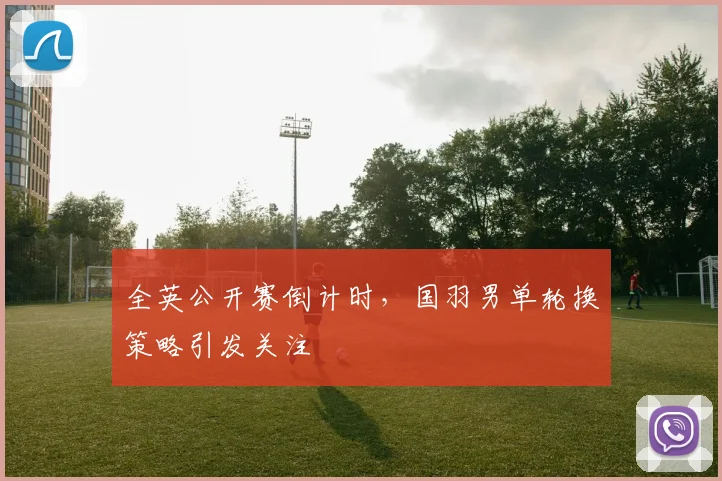 全英公开赛倒计时，国羽男单轮换策略引发关注