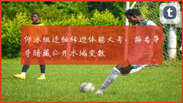 仰泳组连轴转迎体能大考，排名争夺暗藏公开水域变数