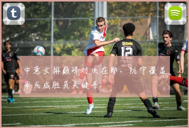 中意女排巅峰对决在即，防守覆盖率或成胜负关键手